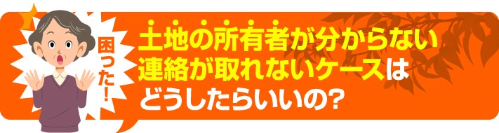 土地の所有者がわからない、連絡が取れないケースはどうしたらいいの?